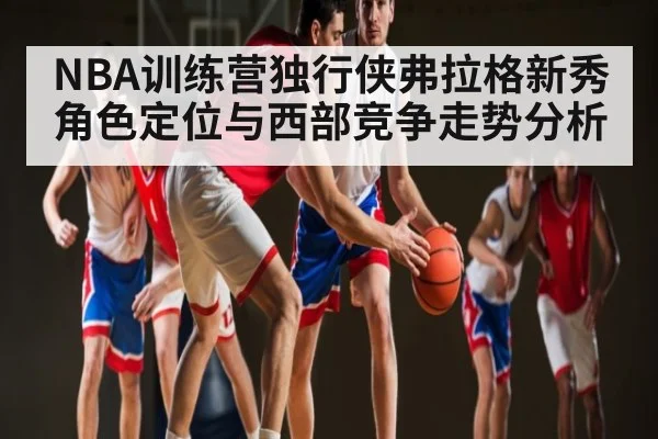 NBA训练营独行侠弗拉格新秀角色定位与西部竞争走势分析